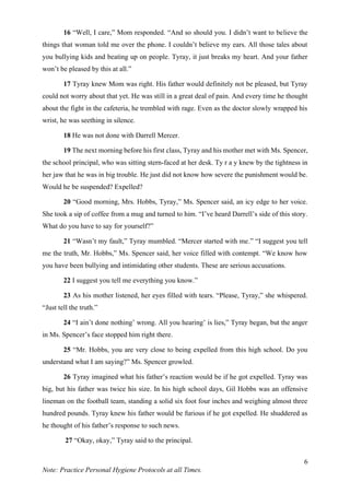 6
Note: Practice Personal Hygiene Protocols at all Times.
16 “Well, I care,” Mom responded. “And so should you. I didn’t want to believe the
things that woman told me over the phone. I couldn’t believe my ears. All those tales about
you bullying kids and beating up on people. Tyray, it just breaks my heart. And your father
won’t be pleased by this at all.”
17 Tyray knew Mom was right. His father would definitely not be pleased, but Tyray
could not worry about that yet. He was still in a great deal of pain. And every time he thought
about the fight in the cafeteria, he trembled with rage. Even as the doctor slowly wrapped his
wrist, he was seething in silence.
18 He was not done with Darrell Mercer.
19 The next morning before his first class, Tyray and his mother met with Ms. Spencer,
the school principal, who was sitting stern-faced at her desk. Ty r a y knew by the tightness in
her jaw that he was in big trouble. He just did not know how severe the punishment would be.
Would he be suspended? Expelled?
20 “Good morning, Mrs. Hobbs, Tyray,” Ms. Spencer said, an icy edge to her voice.
She took a sip of coffee from a mug and turned to him. “I’ve heard Darrell’s side of this story.
What do you have to say for yourself?”
21 “Wasn’t my fault,” Tyray mumbled. “Mercer started with me.” “I suggest you tell
me the truth, Mr. Hobbs,” Ms. Spencer said, her voice filled with contempt. “We know how
you have been bullying and intimidating other students. These are serious accusations.
22 I suggest you tell me everything you know.”
23 As his mother listened, her eyes filled with tears. “Please, Tyray,” she whispered.
“Just tell the truth.”
24 “I ain’t done nothing’ wrong. All you hearing’ is lies,” Tyray began, but the anger
in Ms. Spencer’s face stopped him right there.
25 “Mr. Hobbs, you are very close to being expelled from this high school. Do you
understand what I am saying?” Ms. Spencer growled.
26 Tyray imagined what his father’s reaction would be if he got expelled. Tyray was
big, but his father was twice his size. In his high school days, Gil Hobbs was an offensive
lineman on the football team, standing a solid six foot four inches and weighing almost three
hundred pounds. Tyray knew his father would be furious if he got expelled. He shuddered as
he thought of his father’s response to such news.
27 “Okay, okay,” Tyray said to the principal.
 