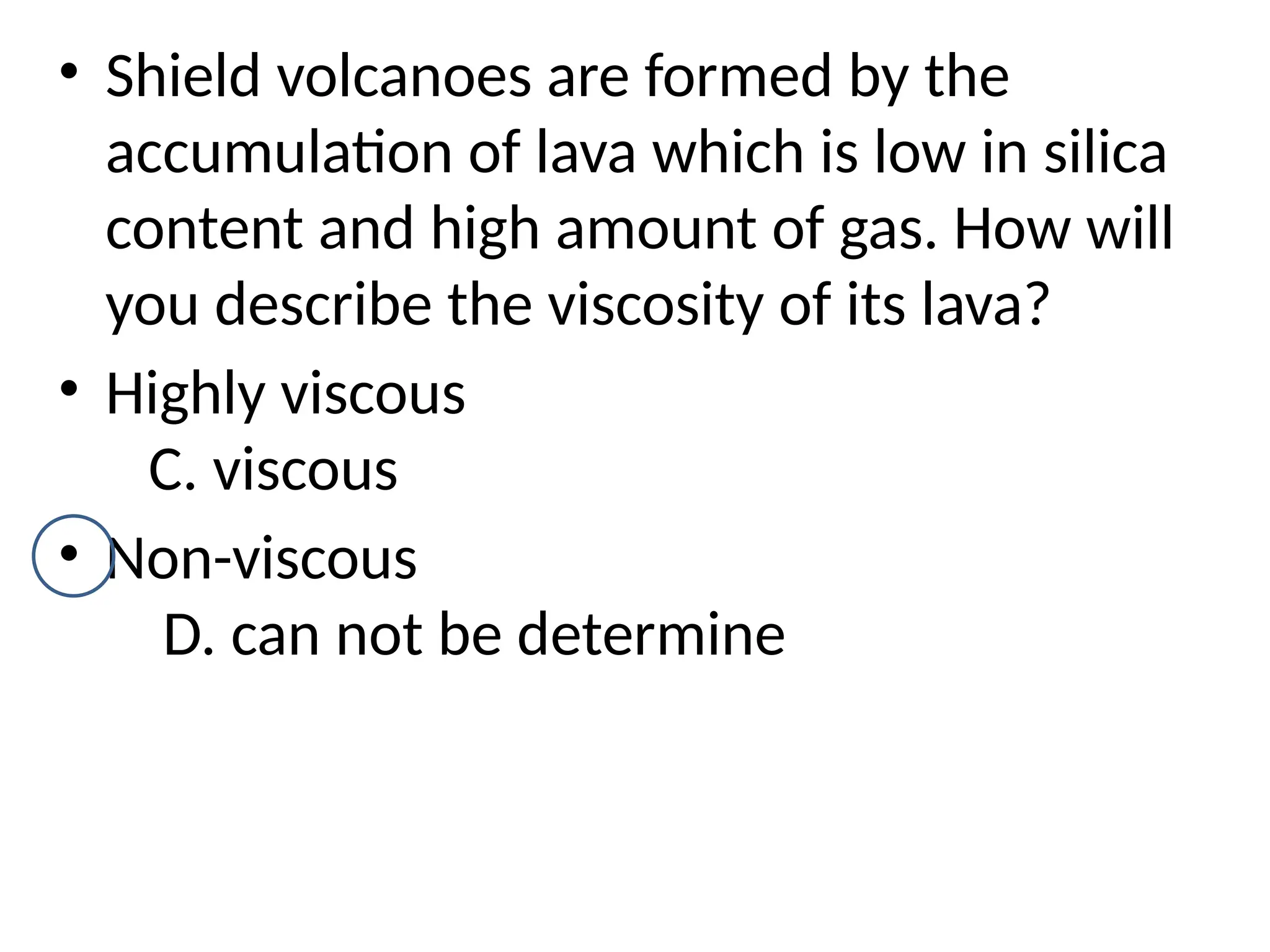 • Shield volcanoes are formed by the
accumulation of lava which is low in silica
content and high amount of gas. How will
you describe the viscosity of its lava?
• Highly viscous
C. viscous
• Non-viscous
D. can not be determine
 