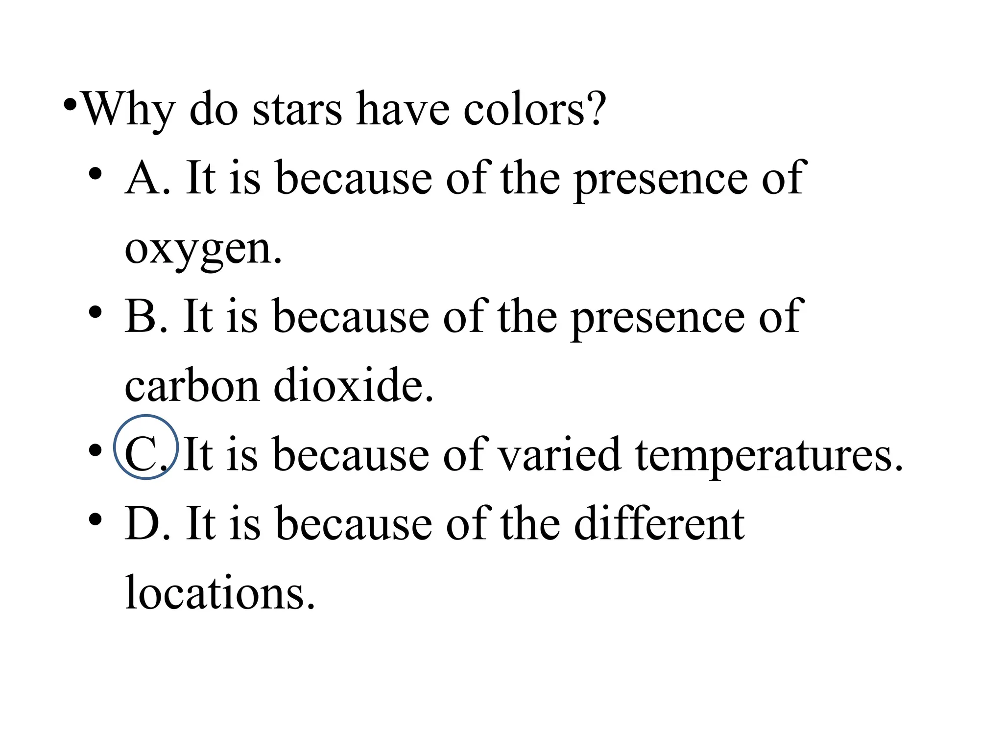 •Why do stars have colors?
• A. It is because of the presence of
oxygen.
• B. It is because of the presence of
carbon dioxide.
• C. It is because of varied temperatures.
• D. It is because of the different
locations.
 