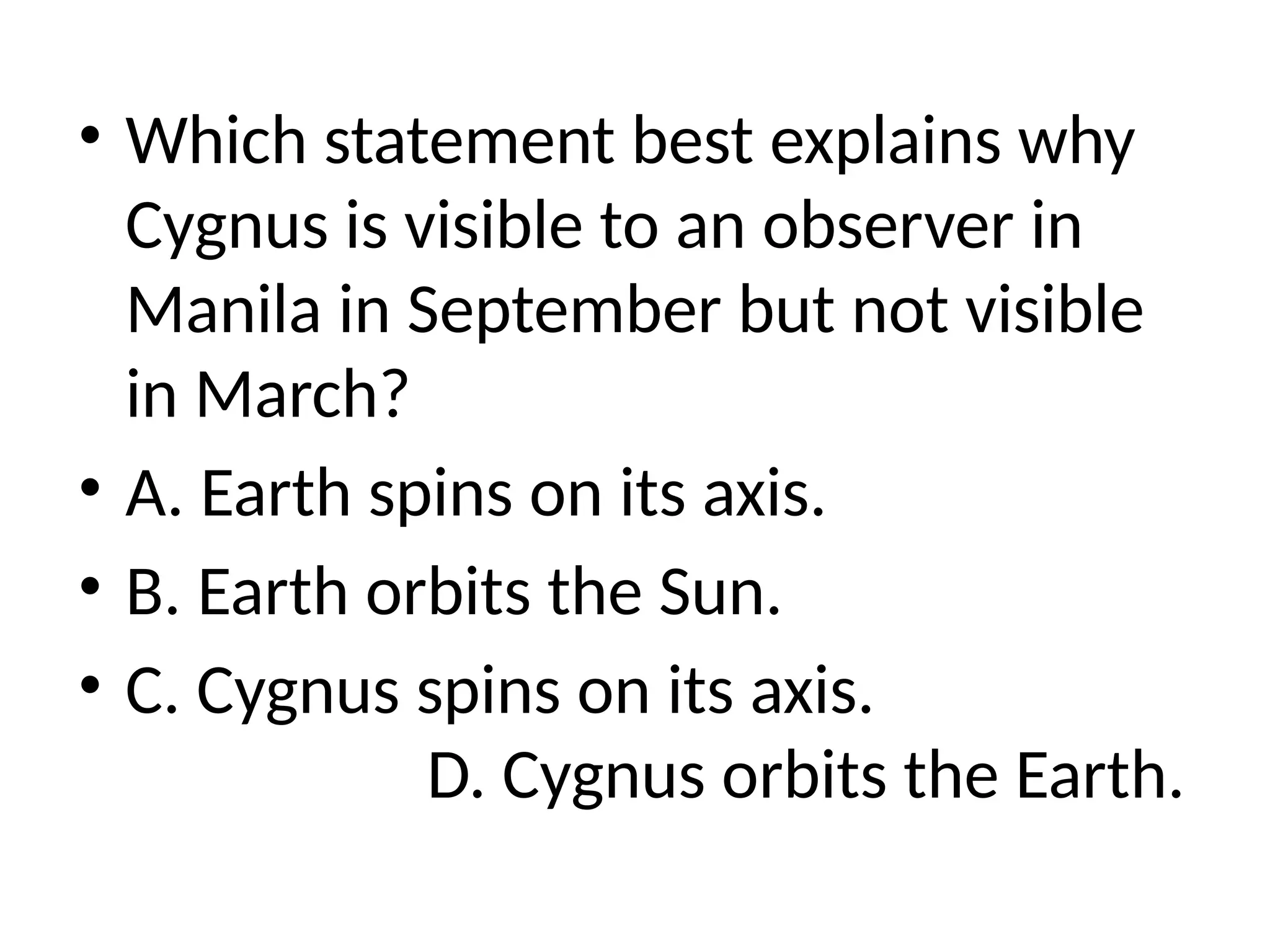 • Which statement best explains why
Cygnus is visible to an observer in
Manila in September but not visible
in March?
• A. Earth spins on its axis.
• B. Earth orbits the Sun.
• C. Cygnus spins on its axis.
D. Cygnus orbits the Earth.
 