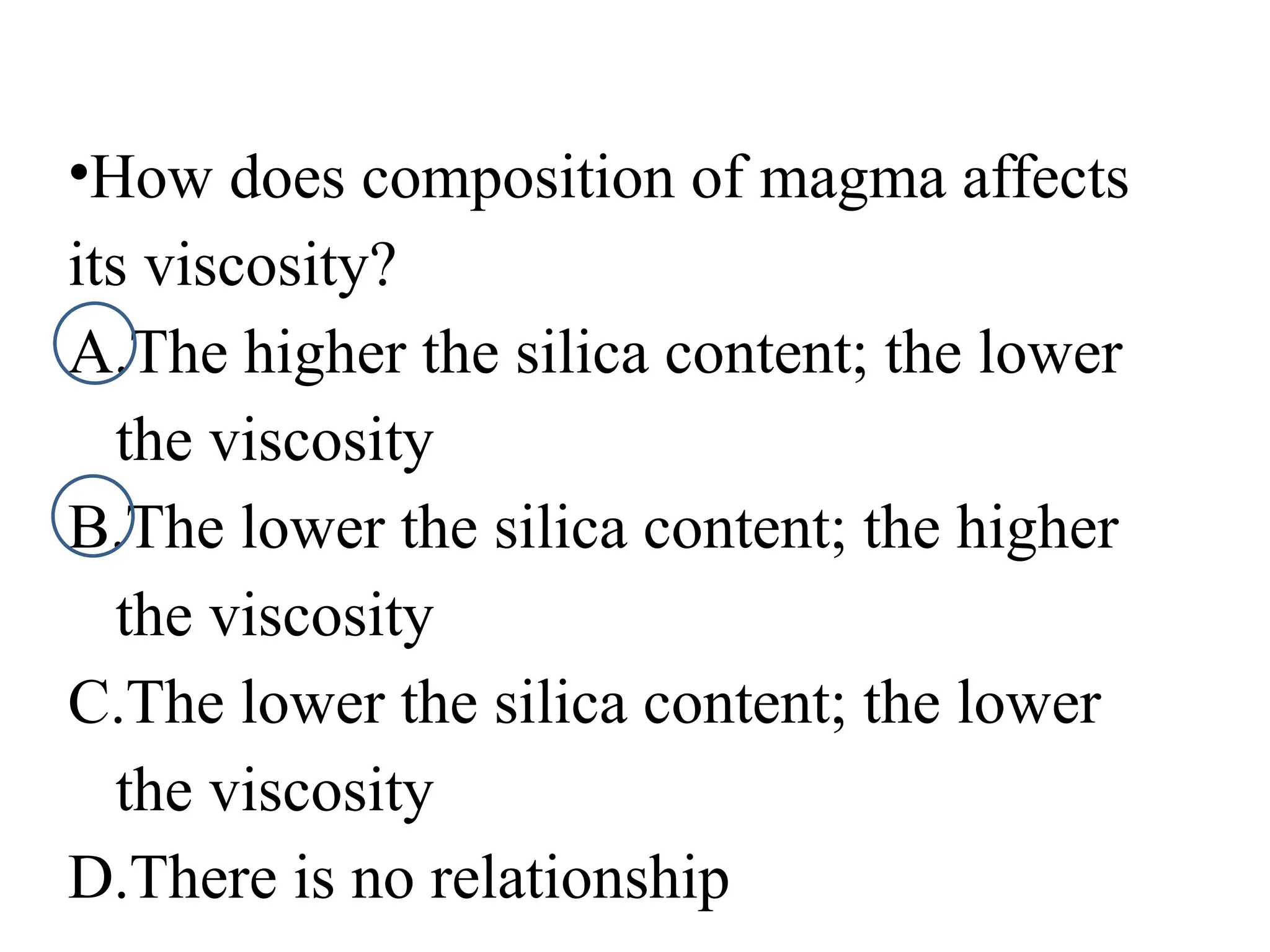 •How does composition of magma affects
its viscosity?
A.The higher the silica content; the lower
the viscosity
B.The lower the silica content; the higher
the viscosity
C.The lower the silica content; the lower
the viscosity
D.There is no relationship
 