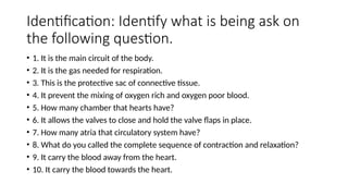 Identification: Identify what is being ask on
the following question.
• 1. It is the main circuit of the body.
• 2. It is the gas needed for respiration.
• 3. This is the protective sac of connective tissue.
• 4. It prevent the mixing of oxygen rich and oxygen poor blood.
• 5. How many chamber that hearts have?
• 6. It allows the valves to close and hold the valve flaps in place.
• 7. How many atria that circulatory system have?
• 8. What do you called the complete sequence of contraction and relaxation?
• 9. It carry the blood away from the heart.
• 10. It carry the blood towards the heart.