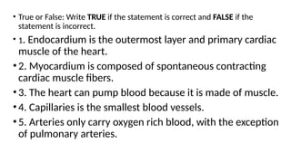 • True or False: Write TRUE if the statement is correct and FALSE if the
statement is incorrect.
• 1. Endocardium is the outermost layer and primary cardiac
muscle of the heart.
•2. Myocardium is composed of spontaneous contracting
cardiac muscle fibers.
•3. The heart can pump blood because it is made of muscle.
•4. Capillaries is the smallest blood vessels.
•5. Arteries only carry oxygen rich blood, with the exception
of pulmonary arteries.