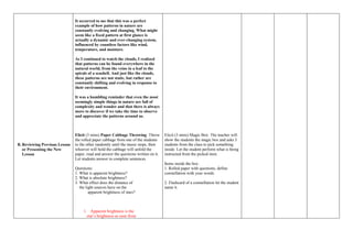 B. Reviewing Previous Lesson
or Presenting the New
Lesson
It occurred to me that this was a perfect
example of how patterns in nature are
constantly evolving and changing. What might
seem like a fixed pattern at first glance is
actually a dynamic and ever-changing system,
influenced by countless factors like wind,
temperature, and moisture.
As I continued to watch the clouds, I realized
that patterns can be found everywhere in the
natural world, from the veins in a leaf to the
spirals of a seashell. And just like the clouds,
these patterns are not static, but rather are
constantly shifting and evolving in response to
their environment.
It was a humbling reminder that even the most
seemingly simple things in nature are full of
complexity and wonder and that there is always
more to discover if we take the time to observe
and appreciate the patterns around us.
Elicit (3 mins) Paper Cabbage Throwing: Throw
the rolled paper cabbage from one of the students
to the other randomly until the music stops, then
whoever will hold the cabbage will unfold the
paper, read and answer the questions written on it.
Let students answer in complete sentences.
Questions:
1. What is apparent brightness?
2. What is absolute brightness?
3. What effect does the distance of
the light sources have on the
apparent brightness of stars?
1. Apparent brightness is the
star’s brightness as seen from
Elicit (3 mins) Magic Box: The teacher will
show the students the magic box and asks 3
students from the class to pick something
inside. Let the student perform what is being
instructed from the picked item.
Items inside the box:
1. Rolled paper with questions, define
constellation with your words.
2. Flashcard of a constellation let the student
name it.
 
