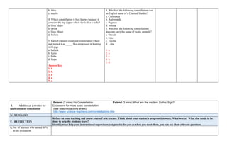 b. false
c. maybe
4. Which constellation is best known because it
contains the big dipper which looks like a ladle?
a. Ursa Major
b. Orion
c. Ursa Minor
d. Polaris
5. Early Filipinos visualized constellation Orion
and named it as _____ like a trap used in hunting
wild pigs.
a. Balatik
b. Lynx
c. Baha
d. Lepu
Answer Key
1. b
2. b.
3. a
4. a
5. a
4. Which of the following constellations has
an English name of a Chained Maiden?
a. Cassiopeia
b. Andromeda
c. Pegasus
d. Norma
5. Which of the following constellations
does not carry the name of exotic animals?
a. Dorado
b. Grus
c. Tucana
d. Libra
1. a
2. a
3. c
4. b
5. d
J. Additional activities for
application or remediation
Extend (2 mins) Do Constellation Extend (3 mins) What are the modern Zodiac Sign?
Crossword for more basic constellation.
(see attached activity sheet)
http://www.science-teachers.com/constellations.htm
IV. REMARKS
V. REFLECTION
Reflect on your teaching and assess yourself as a teacher. Think about your student’s progress this week. What works? What else needs to be
done to help the students learn?
Identify what help your instructional supervisors can provide for you so when you meet them, you can ask them relevant questions.
A. No. of learners who earned 80%
in the evaluation
 