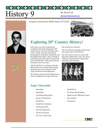 History 9

Mr. David Croft
davejcroft@hotmail.com

Younghoon International Middle School/ 555-LOVE

Exploring 20th Century History!
In this class, you will be exploring the
wonderful world of late nineteenth to 20th
century History. The class will begin with a
review of some of the last ideas learned
during grade 8, nationalism, imperialism, and
the Industrial Revolution. These will help us
understand some of the major reasons for the
cause of World War I. This event will be the
first major focus of our class.

time, and the rise of fascism.
The rise of fascism in Europe will next lead
into a major unit on World War II.
Our class will try to focus on some of the
larger ideas behind these events. We will be
looking at continued ideas of imperialism,
nationalism and technology.

After World War I we will look at the after
effects of the war in Europe before turning
our major focus over to America for the
1920s, and then the Great Depression.
We will then connect the Great Depression to
what was happening in Europe at the same

Topic Timetable
-

Nationalism

-

World War II

-

Imperialism

-

The Atomic Bomb Debates

-

The Industrial Revolution

-

Sadako and the 1000 Paper Cranes

-

Causes of World War I

-

The Cold War

-

World War I

-

Government

-

World War I Aftermath

-

The Roaring 1920s

-

The Great Depression

-

The Rise of Fascism

-

The Life of Anne Frank

 