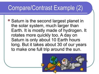 Compare/Contrast Example (2)
Saturn is the second largest planet in
the solar system, much larger than
Earth. It is mostly made of hydrogen. It
rotates more quickly too. A day on
Saturn is only about 10 Earth hours
long. But it takes about 30 of our years
to make one full trip around the sun.
 