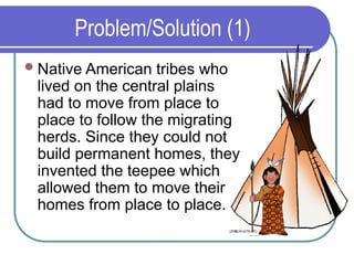 Problem/Solution (1)
Native American tribes who
lived on the central plains
had to move from place to
place to follow the migrating
herds. Since they could not
build permanent homes, they
invented the teepee which
allowed them to move their
homes from place to place.
 
