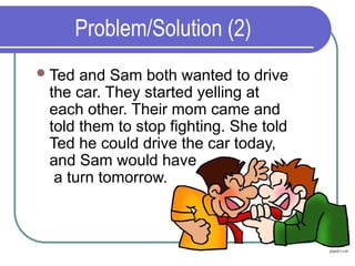 Problem/Solution (2)
Ted and Sam both wanted to drive
the car. They started yelling at
each other. Their mom came and
told them to stop fighting. She told
Ted he could drive the car today,
and Sam would have
a turn tomorrow.
 