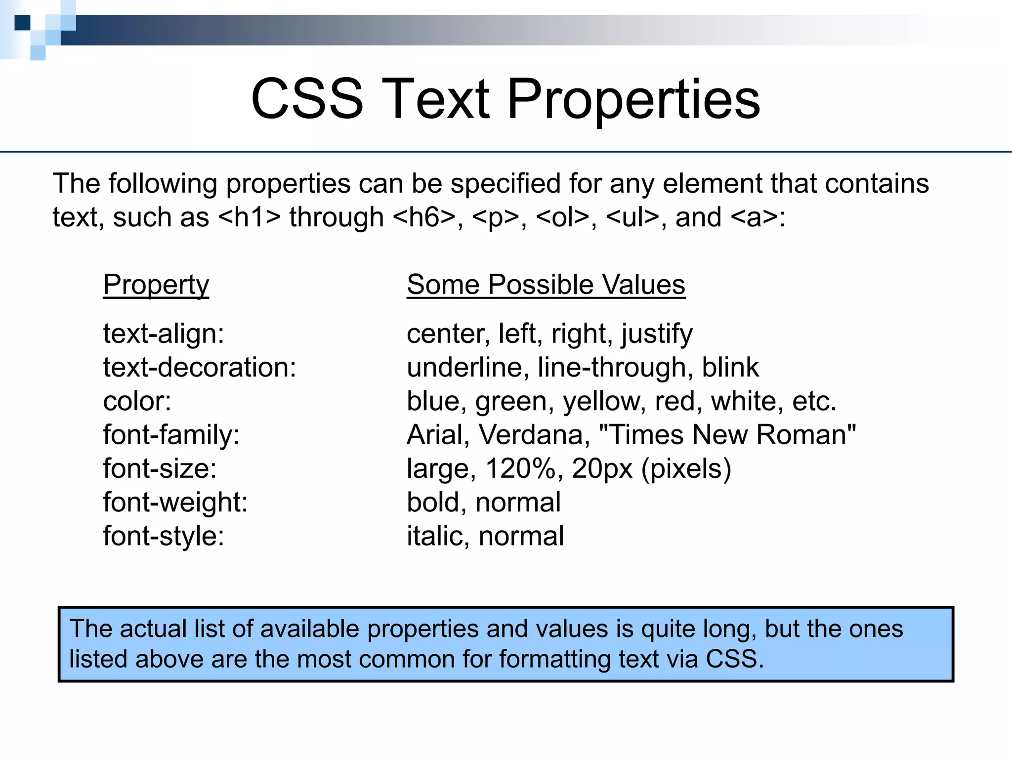 CSS Text Properties
The following properties can be specified for any element that contains
text, such as <h1> through <h6>, <p>, <ol>, <ul>, and <a>:
Property Some Possible Values
text-align: center, left, right, justify
text-decoration: underline, line-through, blink
color: blue, green, yellow, red, white, etc.
font-family: Arial, Verdana, "Times New Roman"
font-size: large, 120%, 20px (pixels)
font-weight: bold, normal
font-style: italic, normal
The actual list of available properties and values is quite long, but the ones
listed above are the most common for formatting text via CSS.
 