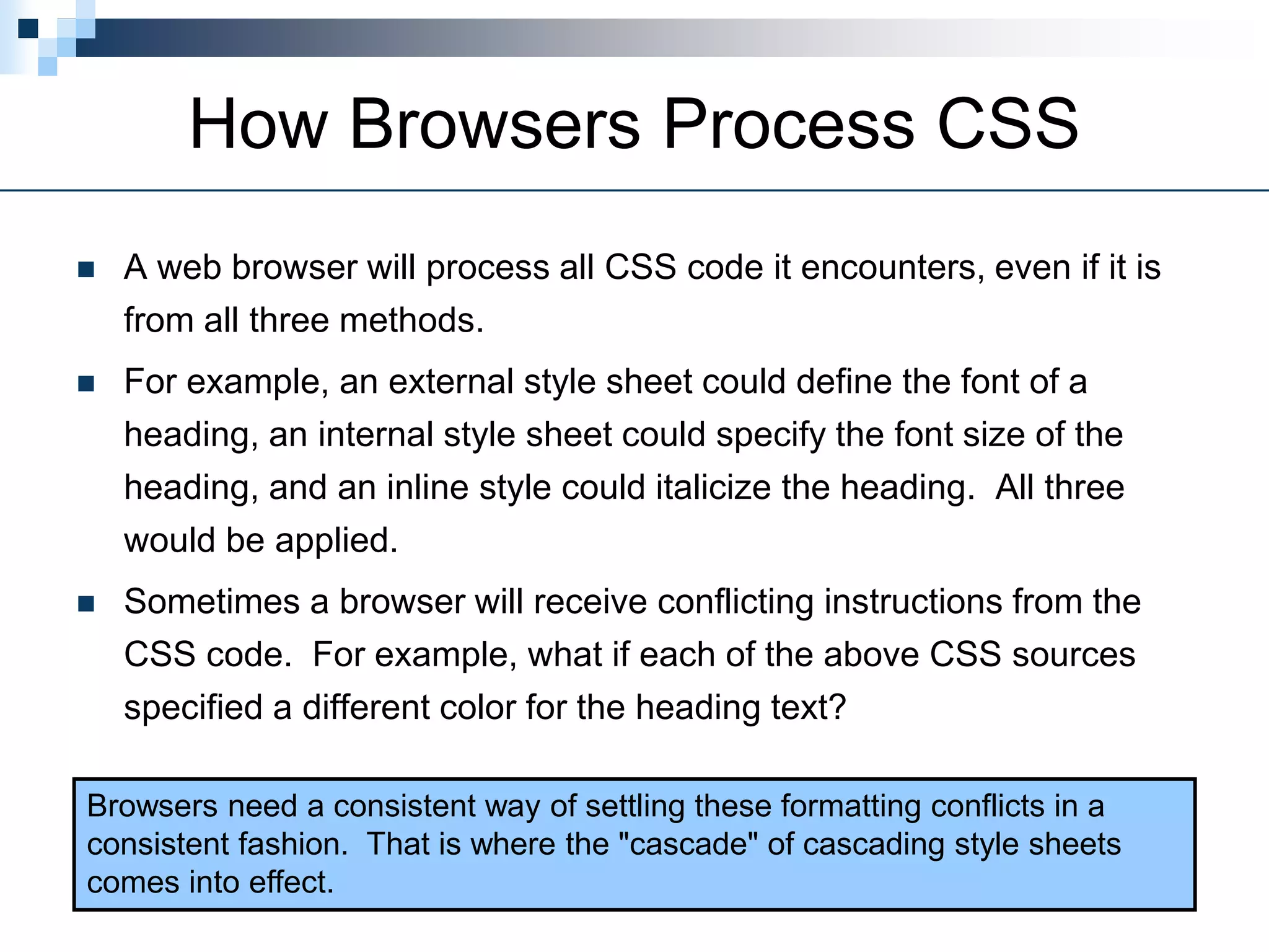 How Browsers Process CSS
 A web browser will process all CSS code it encounters, even if it is
from all three methods.
 For example, an external style sheet could define the font of a
heading, an internal style sheet could specify the font size of the
heading, and an inline style could italicize the heading. All three
would be applied.
 Sometimes a browser will receive conflicting instructions from the
CSS code. For example, what if each of the above CSS sources
specified a different color for the heading text?
Browsers need a consistent way of settling these formatting conflicts in a
consistent fashion. That is where the "cascade" of cascading style sheets
comes into effect.
 
