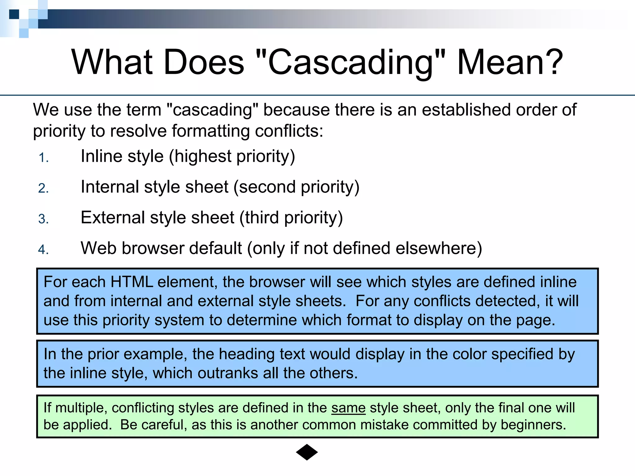 What Does "Cascading" Mean?
1. Inline style (highest priority)
2. Internal style sheet (second priority)
3. External style sheet (third priority)
4. Web browser default (only if not defined elsewhere)
We use the term "cascading" because there is an established order of
priority to resolve formatting conflicts:
For each HTML element, the browser will see which styles are defined inline
and from internal and external style sheets. For any conflicts detected, it will
use this priority system to determine which format to display on the page.
In the prior example, the heading text would display in the color specified by
the inline style, which outranks all the others.
If multiple, conflicting styles are defined in the same style sheet, only the final one will
be applied. Be careful, as this is another common mistake committed by beginners.
 