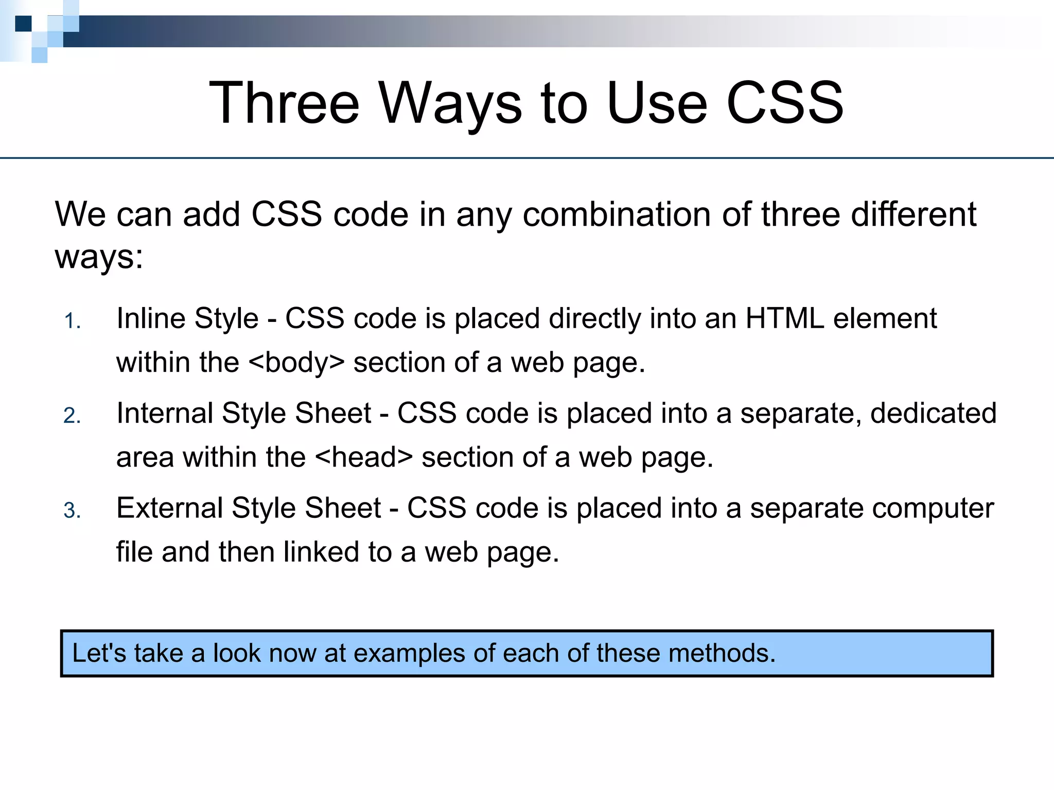 Three Ways to Use CSS
1. Inline Style - CSS code is placed directly into an HTML element
within the <body> section of a web page.
2. Internal Style Sheet - CSS code is placed into a separate, dedicated
area within the <head> section of a web page.
3. External Style Sheet - CSS code is placed into a separate computer
file and then linked to a web page.
We can add CSS code in any combination of three different
ways:
Let's take a look now at examples of each of these methods.
 