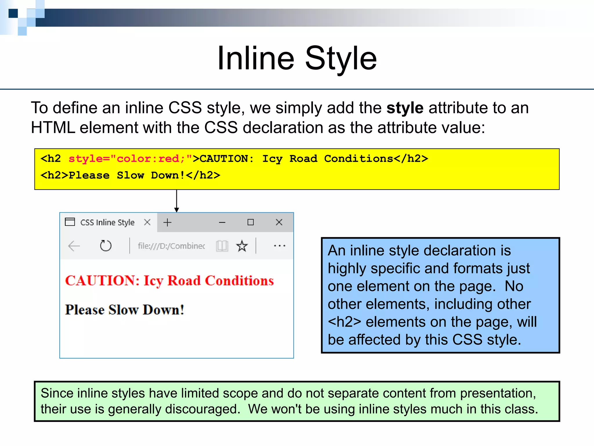Inline Style
To define an inline CSS style, we simply add the style attribute to an
HTML element with the CSS declaration as the attribute value:
An inline style declaration is
highly specific and formats just
one element on the page. No
other elements, including other
<h2> elements on the page, will
be affected by this CSS style.
Since inline styles have limited scope and do not separate content from presentation,
their use is generally discouraged. We won't be using inline styles much in this class.
<h2 style="color:red;">CAUTION: Icy Road Conditions</h2>
<h2>Please Slow Down!</h2>
 