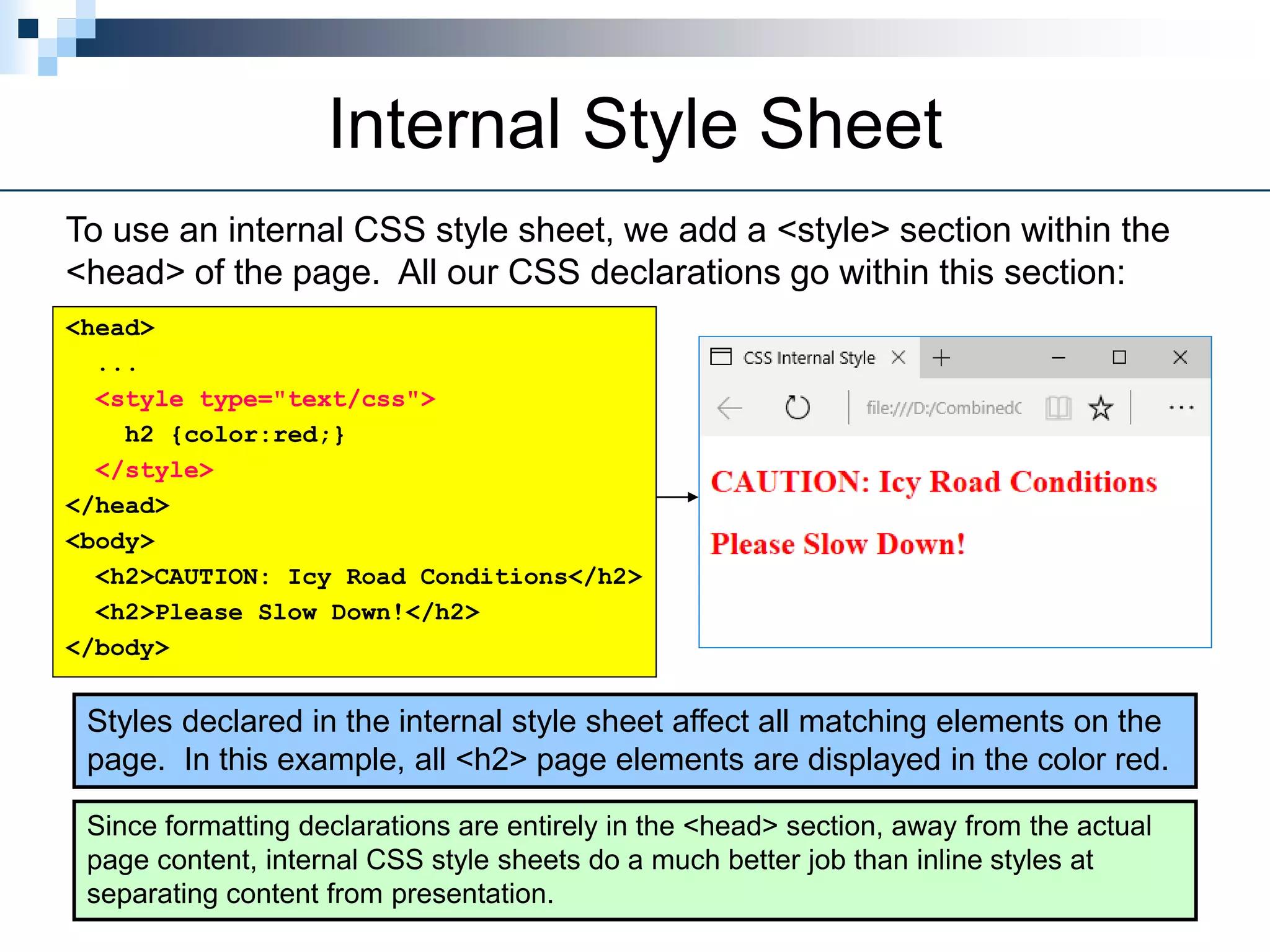 Internal Style Sheet
To use an internal CSS style sheet, we add a <style> section within the
<head> of the page. All our CSS declarations go within this section:
Styles declared in the internal style sheet affect all matching elements on the
page. In this example, all <h2> page elements are displayed in the color red.
Since formatting declarations are entirely in the <head> section, away from the actual
page content, internal CSS style sheets do a much better job than inline styles at
separating content from presentation.
<head>
...
<style type="text/css">
h2 {color:red;}
</style>
</head>
<body>
<h2>CAUTION: Icy Road Conditions</h2>
<h2>Please Slow Down!</h2>
</body>
 