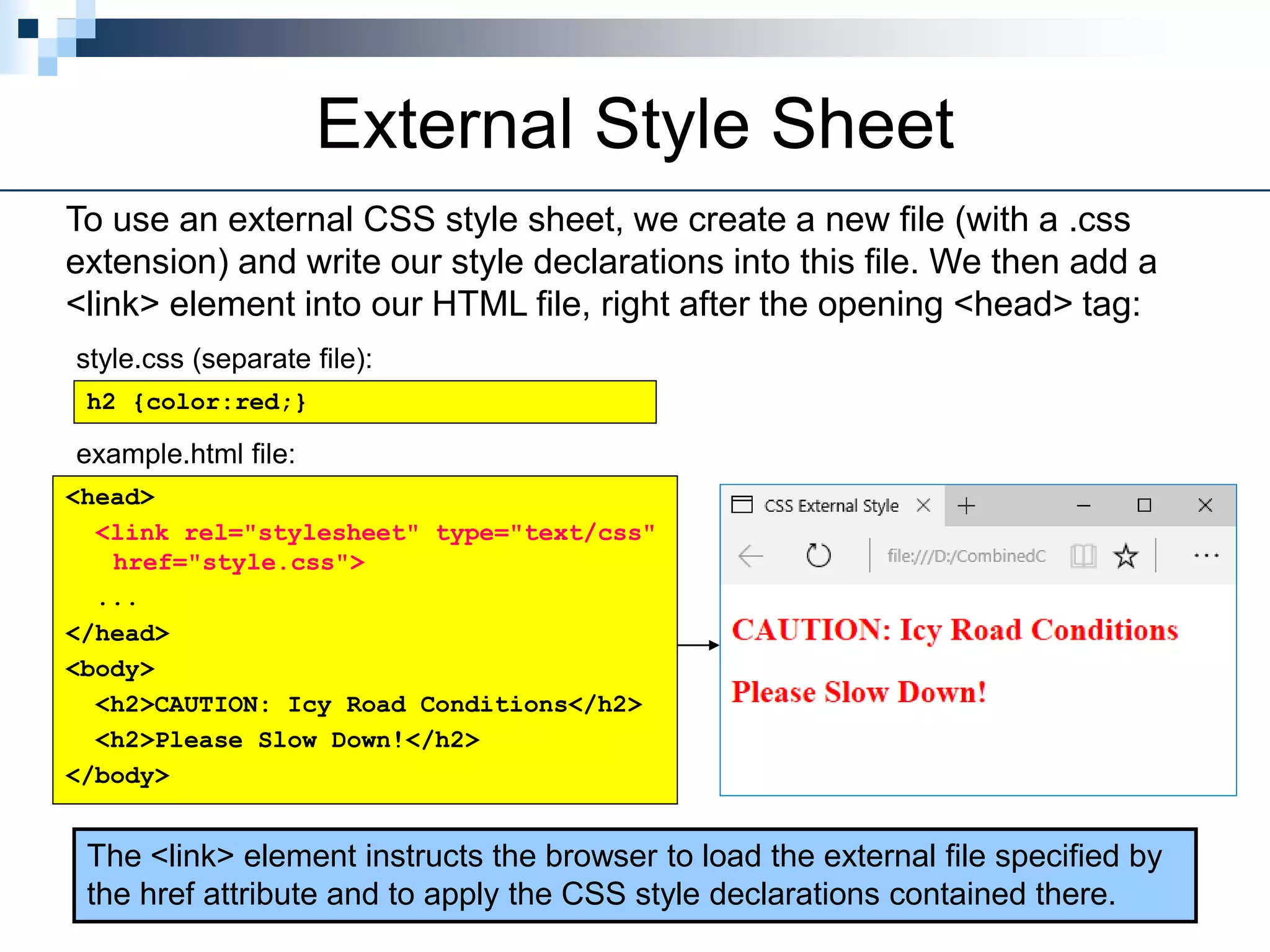 External Style Sheet
To use an external CSS style sheet, we create a new file (with a .css
extension) and write our style declarations into this file. We then add a
<link> element into our HTML file, right after the opening <head> tag:
h2 {color:red;}
style.css (separate file):
<head>
<link rel="stylesheet" type="text/css"
href="style.css">
...
</head>
<body>
<h2>CAUTION: Icy Road Conditions</h2>
<h2>Please Slow Down!</h2>
</body>
example.html file:
The <link> element instructs the browser to load the external file specified by
the href attribute and to apply the CSS style declarations contained there.
 