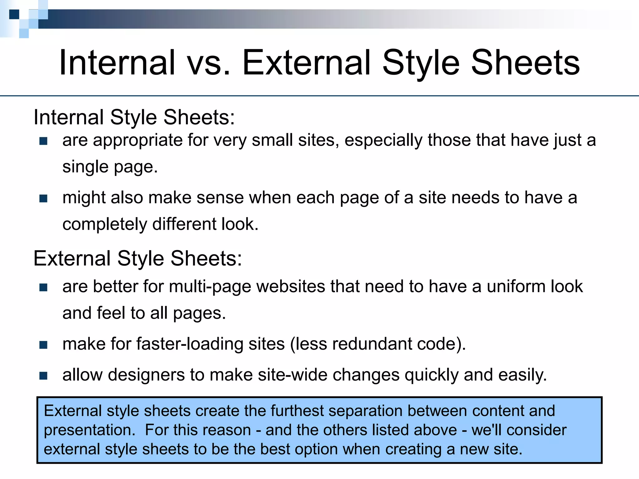 Internal vs. External Style Sheets
 are appropriate for very small sites, especially those that have just a
single page.
 might also make sense when each page of a site needs to have a
completely different look.
Internal Style Sheets:
 are better for multi-page websites that need to have a uniform look
and feel to all pages.
 make for faster-loading sites (less redundant code).
 allow designers to make site-wide changes quickly and easily.
External Style Sheets:
External style sheets create the furthest separation between content and
presentation. For this reason - and the others listed above - we'll consider
external style sheets to be the best option when creating a new site.
 
