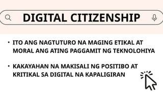 • ITO ANG NAGTUTURO NA MAGING ETIKAL AT
MORAL ANG ATING PAGGAMIT NG TEKNOLOHIYA
DIGITAL CITIZENSHIP
• KAKAYAHAN NA MAKISALI NG POSITIBO AT
KRITIKAL SA DIGITAL NA KAPALIGIRAN
 