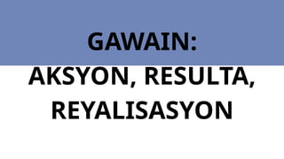 GAWAIN:
AKSYON, RESULTA,
REYALISASYON
 