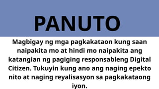 PANUTO
Magbigay ng mga pagkakataon kung saan
naipakita mo at hindi mo naipakita ang
katangian ng pagiging responsableng Digital
Citizen. Tukuyin kung ano ang naging epekto
nito at naging reyalisasyon sa pagkakataong
iyon.
 