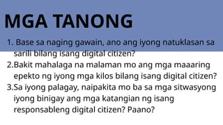 MGA TANONG
1. Base sa naging gawain, ano ang iyong natuklasan sa
sarili bilang isang digital citizen?
2.Bakit mahalaga na malaman mo ang mga maaaring
epekto ng iyong mga kilos bilang isang digital citizen?
3.Sa iyong palagay, naipakita mo ba sa mga sitwasyong
iyong binigay ang mga katangian ng isang
responsableng digital citizen? Paano?
 