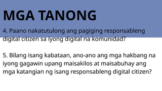 MGA TANONG
4. Paano nakatutulong ang pagiging responsableng
digital citizen sa iyong digital na komunidad?
5. Bilang isang kabataan, ano-ano ang mga hakbang na
iyong gagawin upang maisakilos at maisabuhay ang
mga katangian ng isang responsableng digital citizen?
 