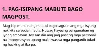 1. PAG-ISIPANG MABUTI BAGO
MAGPOST.
Mag-isip muna nang mabuti bago sagutin ang mga isyung
nakikita sa social media. Huwag hayaang pangunahan ng
iyong emosyon. Iwasan din ang pag post ng mga personal
na impormasyon upang makaiwas sa mga panganib tulad
ng hacking at iba pa.
 