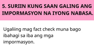 5. SURIIN KUNG SAAN GALING ANG
IMPORMASYON NA IYONG NABASA.
Ugaliing mag fact check muna bago
ibahagi sa iba ang mga
impormasyon.
 