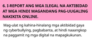6. I-REPORT ANG MGA ILEGAL NA AKTIBIDAD
AT MGA HINDI MAGANDANG PAG-UUGALING
NAKIKITA ONLINE.
Mag-ulat ng kahina-hinalang mga aktibidad gaya
ng cyberbullying, pagbabanta, at hindi naaangkop
na paggamit ng mga digital na mapagkukunan.
 