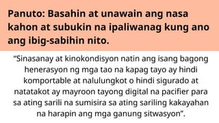 Panuto: Basahin at unawain ang nasa
kahon at subukin na ipaliwanag kung ano
ang ibig-sabihin nito.
“Sinasanay at kinokondisyon natin ang isang bagong
henerasyon ng mga tao na kapag tayo ay hindi
komportable at nalulungkot o hindi sigurado at
natatakot ay mayroon tayong digital na pacifier para
sa ating sarili na sumisira sa ating sariling kakayahan
na harapin ang mga ganung sitwasyon”.
 