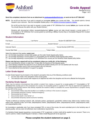 Grade Appeal
Revised 9/13/12
Page 1 of 2
Send this completed, electronic form as an attachment to gradeappeals@ashford.edu, or send via fax to 877.884.3421
NOTE: Do not fill out this form if you wish to request an incomplete before your course end date. You should submit a formal
request to your instructor. See the Incomplete Grades policy in the Ashford University Academic Catalog.
Do not fill out this form if you wish to request a course grade of “W” (Withdraw from course) before your course end date.
You should discuss this option with your Student Advisor.
Students with documented military necessity/deployment before course end date should request a course grade of “I”
(Incomplete) or “W” (Withdraw from course) grade by submitting a Military Course Drop or Incomplete Request form located
in the Student Portal.

Student Information
First Name: ______________________ Last Name: _________________________ Student ID (ABCDEF1234): _________________
E-mail: ________________________________________________Student Advisor: ________________________________________
Instructor Name: _________________________________________________

Course Number (EXP/105): ___________________

Course Start Date: ____________________________________ Today’s Date: ___________________________________________
Select the statement that applies (select one):
I am formally requesting a revised letter grade, per the Letter Grade Appeal policy below.
I am formally requesting a course grade of “I” (Incomplete) per the Hardship Grade Appeal policy below.
I am formally requesting a course grade of “W” (Withdraw from course) per the Hardship Grade Appeal policy below.
Please note that your appeal will not be considered unless you certify ALL of the following:
I am submitting this concern no later than 14 days after the issuance of the disputed grade.
I have already contacted the instructor to try to resolve the problem directly and I am not satisfied with the result.
I have attached written proof of this communication with my instructor.
I have attached all documentation to support my appeal.

Letter Grade Appeal
A Letter Grade Appeal may be based on the student’s perception that any of the following conditions exist:
•
An error was made in the calculation of the course grade.
•
The instructor was incorrect with respect to an objective fact within the discipline and this error affected the final grade.

Hardship Grade Appeal
There may be extreme circumstances that prohibit a student from making a request for a course grade of “I” (Incomplete) or “W”
(Withdraw from course) prior to the conclusion of a course. An incomplete grade or a grade of “W” may be approved and applied for
the following documented reasons that directly impacted the student’s ability to complete the course requirements or program during
the last 25% of the course:
•
Documented military duty that resulted in an inability to continue in the course or program;
•
Documented personal or family* medical emergency;
•
Documented act of nature;
•
Documented death in the family*; or
•
Documented temporary severe economic hardship.
*Family is defined as including husband, wife, domestic partner, grandparent, grandchild, mother-in-law, father-in-law, brother-in-law,
sister-in-law, daughter-in-law, son-in-law, (step/adoptive) mother, (step/adoptive) father, (step/adoptive) brother, (step/adoptive) sister,
and (step/adoptive) child.
An Incomplete is applicable only if you have completed 75% or more of the course, the work submitted prior to the hardship was of
passing quality, and you were not withdrawn due to attendance requirements.
If a Hardship Grade Appeal requesting a course grade of “W” is approved, a tuition credit will be applied to your account. There is no
need to submit a Tuition Credit Request. If denied, a Tuition Credit Request will not be approved.

Please complete the student statement on page 2.

 