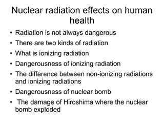 Nuclear radiation effects on human
               health
●   Radiation is not always dangerous
●   There are two kinds of radiation
●   What is ionizing radiation
●   Dangerousness of ionizing radiation
●   The difference between non-ionizing radiations
    and ionizing radiations
●   Dangerousness of nuclear bomb
●   The damage of Hiroshima where the nuclear
    bomb exploded
 
