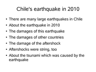 Chile's earthquake in 2010
●   There are many large earthquakes in Chile
●   About the earthquake in 2010
●   The damages of this earthquake
●   The damages of other countries
●   The damage of the aftershock
●   Aftershocks were string, too
●   About the tsunami which was caused by the
    earthquake
 
