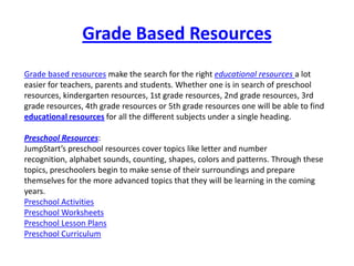 Grade Based Resources
Grade based resources make the search for the right educational resources a lot
easier for teachers, parents and students. Whether one is in search of preschool
resources, kindergarten resources, 1st grade resources, 2nd grade resources, 3rd
grade resources, 4th grade resources or 5th grade resources one will be able to find
educational resources for all the different subjects under a single heading.

Preschool Resources:
JumpStart’s preschool resources cover topics like letter and number
recognition, alphabet sounds, counting, shapes, colors and patterns. Through these
topics, preschoolers begin to make sense of their surroundings and prepare
themselves for the more advanced topics that they will be learning in the coming
years.
Preschool Activities
Preschool Worksheets
Preschool Lesson Plans
Preschool Curriculum
 