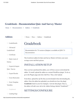 12/11/2020 Gradebook - Documentation Quiz And Survey Master
https://quizandsurveymaster.com/docs/add-ons/gradebook/ 1/4
Addons
Leaderboards
Advanced
Leaderboard
Certificate
Daily Limit of
Entries
Export & Import
Quiz / Survey
Export Results
Extra Shortcodes
Extra Template
Variables
Gradebook
Landing Page
Home Docs Addons Gradebook
Gradebook - Documentation Quiz And Survey Master
Home » Documentation » Addons » Gradebook
Gradebook
Documentation for 7.0 version of plugins is available at QSM 7.0
Documentation
The Gradebook addon for Quiz and Survey Master will show your users
average scores and their quizzes.
INSTALLATION/SETUP
Once you have purchased the addon, you will have access to download the
addon. To install, upload the addon as a normal WordPress plugin. To do so,
go to the Plugins page and click Add New. Then, click Upload.
From there, upload the zip file that you downloaded when downloading the
addon. Once the addon has uploaded, you should now have the plugin QSM –
Gradebook listed in your list of plugins. Activate that plugin. Once activated,
the addon will add a new tab in the Addon Settings labeled “Gradebook”.
SETTINGS/CONFIGURE
 