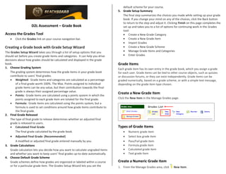 D2L Assessment – Grade Book
Access the Grades Tool
• Click the Grades link on your course navigation bar.
Creating a Grade book with Grade Setup Wizard
The Grades Setup Wizard takes you through a list of setup options that you
should set before you create grade items and categories. It can help you drive
decisions about how grades should be calculated and displayed in the grade
book.
1. Choose Grading System
The grading system determines how the grade items in your grade book
contribute to users’ final grades.
• Weighted: Grade items and categories are calculated as a percentage
of a final grade worth 100%. The Max. Points assigned to individual
grade items can be any value, but their contribution towards the final
grade is always their assigned percentage value.
• Points: Grade items are calculated using a points system in which the
points assigned to each grade item are totaled for the final grade.
• Formula: Grade items are calculated using the points system, but a
formula is used to set conditions around how grade items contribute to
the final grade.
2. Final Grade Released
The type of final grade to release determines whether an adjusted final
grade is released to users.
• Calculated Final Grade
The final grade calculated by the grade book.
• Adjusted Final Grade (Recommended)
A modified or adjusted final grade entered manually by you.
3. Grade Calculations
Grade calculation lets you decide how you want to calculate ungraded items
and whether you want to keep users’ final grades up-to-date automatically.
4. Choose Default Grade Scheme
Grade schemes define how grades are organized or labeled within a course
or for a particular grade item. The Grades Setup Wizard lets you set the
default scheme for your course.
5. Grade Setup Summary
The final step summarizes the choices you made while setting up your grade
book. If you change your mind on any of the choices, click the Back button
to return to the step and adjust it. Clicking Finish on this page completes the
set up and takes you to a list of options for continuing work in the Grades
tool:
• Create a New Grade Category
• Create a New Grade Item
• Import Grades
• Create a New Grade Scheme
• Manage Grade Items and Categories
• Enter Grades
Grade Items
Each grade item has its own entry in the grade book, which you assign a grade
for each user. Grade items can be tied to other course objects, such as quizzes
or discussion forums, or they can exist independently. Grade items can be
graded numerically, based on a grade scheme, or with a simple text message,
depending on the grade item type chosen.
Create a New Grade Item
Click the New Item in the Manage Grades page.
Types of Grade Items
• Numeric grade item
• Select box grade item
• Pass/Fail grade item
• Formula grade item
• Calculated grade item
• Text grade item
Create a Numeric Grade Item
1. From the Manage Grades area, click New Item.
 