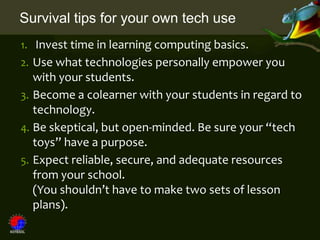 Survival tips for your own tech use
1. Invest time in learning computing basics.
2. Use what technologies personally empower you
   with your students.
3. Become a colearner with your students in regard to
   technology.
4. Be skeptical, but open-minded. Be sure your “tech
   toys” have a purpose.
5. Expect reliable, secure, and adequate resources
   from your school.
   (You shouldn’t have to make two sets of lesson
   plans).
 