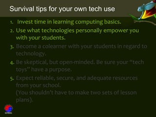 Survival tips for your own tech use
1. Invest time in learning computing basics.
2. Use what technologies personally empower you
   with your students.
3. Become a colearner with your students in regard to
   technology.
4. Be skeptical, but open-minded. Be sure your “tech
   toys” have a purpose.
5. Expect reliable, secure, and adequate resources
   from your school.
   (You shouldn’t have to make two sets of lesson
   plans).
 