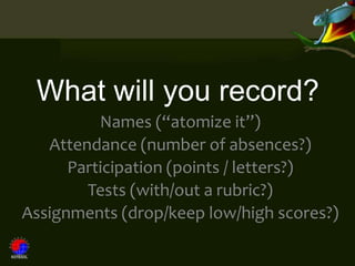 What will you record?
          Names (“atomize it”)
   Attendance (number of absences?)
      Participation (points / letters?)
        Tests (with/out a rubric?)
Assignments (drop/keep low/high scores?)
 