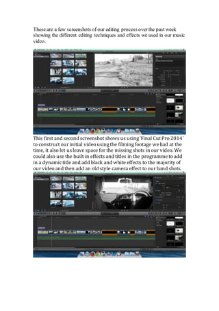 These are a few screenshots of our editing process over the past week 
showing the different editing techniques and effects we used in our music 
video. 
This first and second screenshot shows us using ‘Final Cut Pro 2014’ 
to construct our initial video using the filming footage we had at the 
time, it also let us leave space for the missing shots in our video. We 
could also use the built in effects and titles in the programme to add 
in a dynamic title and add black and white effects to the majority of 
our video and then add an old style camera effect to our band shots. 
 