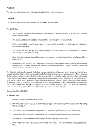 Paradox 1 
The star must be simultaneously ordinary and extraordinary for the consumer. 
Paradox 2 
The star must be simultaneously present and absent for the consumer. 
The Star Image 
 The incoherence of the star image ensures that audiences continually strive to ‘complete’ or to ‘make 
sense of’ of the image. 
 This is achieved by continued consumption of the star through his or her products. 
 In the music industry, performance seems to promise the completion of the image, but it is always 
ultimately unsatisfying. 
 This means that fans will go away determined to continue consuming the star in order to carry on 
attempting to complete their image 
 Finally, the star image can be used to position the consumer in relation to dominant social values (that is 
hegemony). 
 Depending upon the artist, this may mean that the audience are positioned against the mainstream 
(though only to a limited degree, since they are still consumers within a capitalist system) or within the 
mainstream, or somewhere in between 
“In these terms it can be argued that stars are representations of persons which reinforce, legitimate or 
occasionally alter the prevalent preconceptions of what it is to be a human being in this society. There is a good 
deal at stake in such conceptions. On the one hand, our society stresses what makes them like others in the social 
group/class/gender to which they belong. This individualising stress involves a separation of the person's "self" 
from his/her social "roles", and hence poses the individual against society. On the other hand society suggests 
that certain norms of behaviour are appropriate to given groups of people, which many people in such groups 
would now wish to contest (eg the struggles over representation of blacks, women and gays in recent years) . 
Stars are one of the ways in which conceptions of such persons are promulgated.” 
Richard Dyer (Stars, BFI, 1981) 
In your blog post: 
1. Introduce your star and their music genre. 
2. Which record label are they signed to? What advantages / limitations might this have in terms of creating 
their star image? 
3. Which of the ‘common values’ are applicable to your chosen star? Use screen shots to illustrate. 
4. Apply Richard Dyer’s features to your chosen star – illustrate your points as visually as possible. 
5. Explore how Richard Dyer’s two paradoxes are working in relation to your star. 
6. What kind of star image are you going to create for your artist / band? How and why are you going to do 
this? 
 