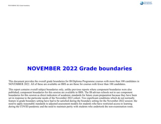 NOVEMBER 2022 Grade boundaries
This document provides the overall grade boundaries for IB Diploma Programme courses with more than 100 candidates in
NOVEMBER 2022. All of these are available on IBIS as are those for courses with fewer than 100 candidates.
This report contains overall subject boundaries only, unlike previous reports where component boundaries were also
published; component boundaries for this session are available in IBIS. The IB advises schools not to use component
boundaries for this session as direct indicators of academic standards for future exam preparation because they have been
set in response to the particular needs of the November 2022 cohort. Two significant conditions which do not normally
feature in grade boundary setting have had to be satisfied during the boundary setting for the November 2022 session: the
need to apply reasonable standards to adjusted assessment models for students who have restricted access to learning
during the COVID pandemic and the need to maintain parity with students who undertook the non-examination route.
NOVEMBER 2022 Grade boundaries
 