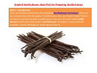 Grade B Vanilla Beans: Ideal Pick For Preparing Vanilla Extract
Slide 1- Introduction
If you are buying vanilla beans for preparing Vanilla Beans For Extract, then you
can compromise with the grade of vanilla beans. Yes, you heard it right! There is
no need to purchase Grade A vanilla beans only; you can even make vanilla
extract at home by using Grade B vanilla beans. Amongst so many varieties
available, choose Madagascar vanilla grade B beans.
 