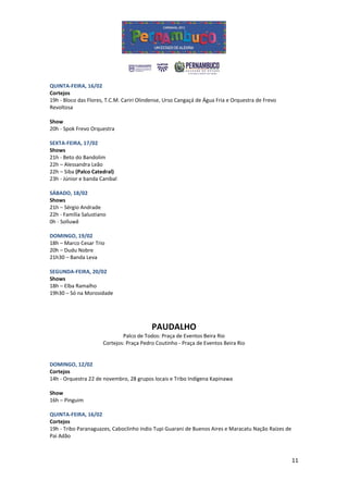 QUINTA-FEIRA, 16/02
Cortejos
19h - Bloco das Flores, T.C.M. Cariri Olindense, Urso Cangaçá de Água Fria e Orquestra de Frevo
Revoltosa

Show
20h - Spok Frevo Orquestra

SEXTA-FEIRA, 17/02
Shows
21h - Beto do Bandolim
22h – Alessandra Leão
22h – Siba (Palco Catedral)
23h - Júnior e banda Canibal

SÁBADO, 18/02
Shows
21h – Sérgio Andrade
22h - Família Salustiano
0h - Solluwê

DOMINGO, 19/02
18h – Marco Cesar Trio
20h – Dudu Nobre
21h30 – Banda Leva

SEGUNDA-FEIRA, 20/02
Shows
18h – Elba Ramalho
19h30 – Só na Morosidade




                                          PAUDALHO
                              Palco de Todos: Praça de Eventos Beira Rio
                      Cortejos: Praça Pedro Coutinho - Praça de Eventos Beira Rio


DOMINGO, 12/02
Cortejos
14h - Orquestra 22 de novembro, 28 grupos locais e Tribo Indígena Kapinawa

Show
16h – Pinguim

QUINTA-FEIRA, 16/02
Cortejos
19h - Tribo Paranaguazes, Caboclinho índio Tupi Guarani de Buenos Aires e Maracatu Nação Raízes de
Pai Adão



                                                                                                     11
 