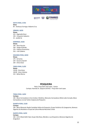SEXTA-FEIRA, 17/02
Show
0h - Andrezza Formiga e Roberto Cruz

SÁBADO, 18/02
Shows
21h - Reginaldo Rossi
23h – Orquestra Saboeira
1h - Josildo Sá

DOMINGO, 19/02
Shows
14h - Almir Rouche
16h – Sérgio Andrade
17h - Fabiana Pimentinha
21h – Irah Caldeira

SEGUNDA-FEIRA, 20/02
Shows
17h - Ed Carlos
22h - Karynna Spinelli
23h - Chico César

TERÇA-FEIRA, 21/02
Shows
15h30 - Dino Braia
16h30 - Alceu Valença
21h - Bellas Marias




                                         PESQUEIRA
                                 Palco: Praça Dom José Lopes - Centro
                    Cortejos: Avenida Dr. Joaquim de Brito – Praça Dom José Lopes


TERÇA-FEIRA, 14/02
Cortejos
16h - Bloco Carnavalesco Lírico Cordas e Retalhos, Maracatu Carnavalesco Misto Leão Coroado, Bloco
Carnavalesco Lira da Tarde e Caiporas de Pesqueira

QUARTA-FEIRA, 15/02
Cortejos
16h - Bloco Maracatu Nação Cambidas Velhas de Pesqueira, Grupo Folclórico Os Cangaceiros, Bonecos
Gigantes do Nordeste e Grupo de Cultura Musical Recordar é Viver

QUINTA-FEIRA, 16/02
Cortejos
16h - A.R.C Afoxé Alafin Oyó, Grupo Vida Nova, Mendes e sua Orquestra e Bonecos Gigantes do
Ziriguidum

                                                                                                     12
 