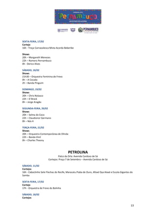 SEXTA-FEIRA, 17/02
Cortejo
16h - Troça Carnavalesca Mista Acorda Beberibe

Shows
20h – Margareth Menezes
22h – Romero Pernambuco
0h - Derico Alves

SÁBADO, 18/02
Shows
21h30 – Orquestra Feminina de Frevo
0h – A Cocada
2h – Banda Pinguim

DOMINGO, 19/02
Shows
20h – Chris Nolasco
22h – D´Breck
0h – Jorge Aragão

SEGUNDA-FEIRA, 20/02
Shows
20h – Selma do Coco
22h – Claudionor Germano
0h – Nós 4

TERÇA-FEIRA, 21/02
Shows
20h – Orquestra Contemporânea de Olinda
22h – Banda Vinil
0h – Charles Theony



                                         PETROLINA
                                Palco da Orla: Avenida Cardoso de Sá
                       Cortejos: Praça 7 de Setembro – Avenida Cardoso de Sá

SÁBADO, 11/02
Cortejos
16h - Caboclinho Sete Flechas do Recife, Maracatu Piaba de Ouro, Afoxé Oya Alaxé e Escola Gigantes do
Samba

SEXTA-FEIRA, 17/02
Cortejo
17h - Orquestra de Frevo do Bolinha

SÁBADO, 18/02
Cortejos


                                                                                                   13
 