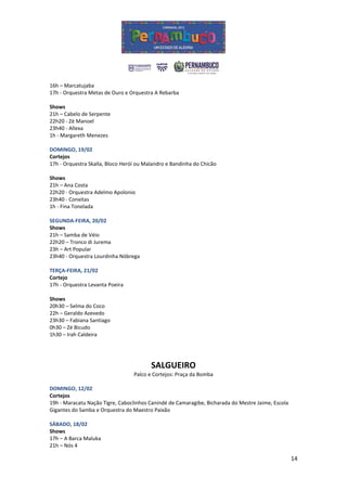 16h – Marcatujaba
17h - Orquestra Metas de Ouro e Orquestra A Rebarba

Shows
21h – Cabelo de Serpente
22h20 - Zé Manoel
23h40 - Allexa
1h - Margareth Menezes

DOMINGO, 19/02
Cortejos
17h - Orquestra Skalla, Bloco Herói ou Malandro e Bandinha do Chicão

Shows
21h – Ana Costa
22h20 - Orquestra Adelmo Apolonio
23h40 - Conxitas
1h - Fina Tonelada

SEGUNDA-FEIRA, 20/02
Shows
21h – Samba de Véio
22h20 – Tronco di Jurema
23h – Art Popular
23h40 - Orquestra Lourdinha Nóbrega

TERÇA-FEIRA, 21/02
Cortejo
17h - Orquestra Levanta Poeira

Shows
20h30 – Selma do Coco
22h – Geraldo Azevedo
23h30 – Fabiana Santiago
0h30 – Zé Bicudo
1h30 – Irah Caldeira




                                         SALGUEIRO
                                  Palco e Cortejos: Praça da Bomba

DOMINGO, 12/02
Cortejos
19h - Maracatu Nação Tigre, Caboclinhos Canindé de Camaragibe, Bicharada do Mestre Jaime, Escola
Gigantes do Samba e Orquestra do Maestro Paixão

SÁBADO, 18/02
Shows
17h – A Barca Maluka
21h – Nós 4

                                                                                                   14
 