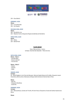 23h – Zeca Baleiro

DOMINGO, 19/02
Shows
21h – A Trombonada
23h – Art Popular

SEGUNDA-FEIRA, 20/02
Shows
20h – Geraldinho Lins
23h – Maestro Forró e Orquestra Popular da Bomba do Hemetério

TERÇA-FEIRA, 21/02
Shows
20h – Allexa
22h – Banda Pinel



                                          SURUBIM
                                    Palco: Pátio da Usina - Centro
                          Cortejos: Avenida São Sebastião – Pátio da Usina


SEXTA-FEIRA, 24/02
Shows – Palco 1
- Geraldo Maia
- Karynna Spinelli
- Fim de Feira

Shows – Palco 2
- Rivotril
- Ortinho
- Eddie

SÁBADO, 25/02
Cortejos
9h - Afoxé Elegbará, Urso Preto da Macaxeir, Marcatu Nação Raízes de Pai Adão, Orquestra Jovem
Filarmônica 28 de Junho e Maracatu de Baque Solto Estrela da Tarde de Barro Preto

Shows
- Belo Xis
- Orquestra Revoltosa
- André Rio

DOMINGO, 26/02
Cortejos
12h – Maracambuco, Caretas de Triunfo, Pé Cará Frevo e Orquestra e Escola de Samba Imperiais do
Ritmo

Shows


                                                                                                  15
 