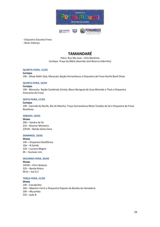 - Orquestra Gouveia Frevo
- Alceu Valença



                                        TAMANDARÉ
                                  Palco: Rua São José – Orla Marítima
                       Cortejos: Praça da Bíblia (Avenida José Bezerra Sobrinho)


QUARTA-FEIRA, 15/02
Cortejos
19h - Afoxé Alafin Oyó, Maracatu Nação Pernambuco e Orquestra de Frevo Recife Band Show

QUINTA-FEIRA, 16/02
Cortejos
19h - Maracatu Nação Cambinda Estrela, Bloco Munguzá de Zuza Miranda e Thaís e Orquestra
Itinerante de Frevo

SEXTA-FEIRA, 17/02
Cortejos
19h - Canindé do Recife, Boi de Mainha, Troça Carnavalesca Mista Tarados da Sé e Orquestra de Frevo
Revoltosa

SÁBADO, 18/02
Shows
20h – Sandra de Sá
21h - Alcymar Monteiro
23h30 – Banda Santa Clara

DOMINGO, 19/02
Shows
14h – Orquestra Rockfônica
16h – N´Zambi
22h – Luciano Magno
0h – Gustavo Lins

SEGUNDA-FEIRA, 20/02
Shows
14h30 – Chris Nolasco
22h – Banda Kitara
0h15 – Vai D 3

TERÇA-FEIRA, 21/02
Shows
14h - Cascabulho
16h – Maestro Forró e Orquestra Popular da Bomba do Hemetério
20h – Muzambo
22h - Lado B




                                                                                                  16
 