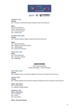DOMINGO, 19/02
Cortejos
16h – Orquestra Juventude Dourada e Orquestra Suíça Pernambucana

Shows
20h – Asas da América
21h30 – Sevy Nascimento
22h – Família Salustiano
23h – Sandra de Sá

SEGUNDA-FEIRA, 20/02
Cortejos
16h - Orquestra Máscara Negra e Orquestra Suíça Pernambucana

Shows
19h – Marrom Brasileiro
20h – Rogerman e Ska Maria Pastora
21h – Fafá de Belém
22h – Spok Frevo Orquestra

TERÇA-FEIRA, 21/02
Shows
19h – Afoxé Alafin Oyó
20h – Orquestra Tangarás
21h – Nádia Maia



                                          ARCOVERDE
                                        Palco: Praça da Bandeira
                                Cortejos: São Miguel – Praça da Bandeira

SEXTA-FEIRA, 17/02
Cortejos
20h – A Bela da Tarde e seus bonecos gigantes, Boi Faceiro e Orquestra 19 de Fevereiro

SÁBADO, 18/02
Cortejos
20h - Palhaços Gigantes de Pernambuco, Maracatu Nação Porto Rico e Orquestra 19 de Fevereiro

Shows - Palco Centro
23h – Cristina Amaral
1h – Serginho e banda Simbora

DOMINGO, 19/02
Shows - Palco Centro
21h – Cascabulho
22h - Lirinha
23h - Zeca Baleiro

Shows - Palco São Cristóvão


                                                                                               2
 
